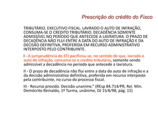 TRIBUTÁRIO. EXECUTIVO FISCAL. LAVRADO O AUTO DE INFRAÇÃO,
CONSUMA-SE O CREDITO TRIBUTÁRIO. DECADÊNCIA SOMENTE
ADMISSÍVEL NO PERÍODO QUE ANTECEDE A LAVRATURA. O PRAZO DE
DECADÊNCIA NÃO FLUI ENTRE A DATA DO AUTO DE INFRAÇÃO E DA
DECISÃO DEFINITIVA, PROFERIDA EM RECURSO ADMINISTRATIVO
INTERPOSTO PELO CONTRIBUINTE.
I - A jurisprudência do STJ pacificou-se, no sentido de que, lavrado o
auto de infração, consuma-se o credito tributário, somente sendo
admissível a decadência no período que antecede a lavratura.
II - O prazo de decadência não flui entre a data do auto de infração e a
da decisão administrativa definitiva, proferida em recurso interposto
pela contribuinte, no curso do processo fiscal.
III - Recurso provido. Decisão unanime.” (REsp 84.714⁄PR, Rel. Min.
Demócrito Reinaldo, 1ª Turma, unânime, DJ 15⁄6⁄98, pág. 15)
Prescrição do crédito do Fisco
 