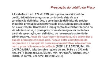 2.Estabelece o art. 174 do CTN que o prazo prescricional do
crédito tributário começa a ser contado da data da sua
constituição definitiva. Ora, a constituição definitiva do crédito
tributário pressupõe a inexistência de discussão ou possibilidade
de sua alteração. Ocorrendo a impugnação do crédito tributário na
via administrativa, o prazo prescricional começa a ser contado a
partir da apreciação, em definitivo, do recurso pela autoridade
administrativa. Antes de haver ocorrido esse fato, não existe dies a
quo do prazo prescricional, pois, na fase entre a notificação do
lançamento e a solução do processo administrativo, não ocorrem
nem a prescrição nem a decadência (RESP 1.112.577⁄SP, Rel. Min.
CASTRO MEIRA, julgado sob o regime do art. 543-c do CPC e da
Res. 8⁄STJ. (REsp 269.635/SP, Rel. Min. NAPOLEÃO NUNES MAIA
FILHO. 1ª Turma, unânime, DJ 09.05.2013)
Prescrição do crédito do Fisco
 