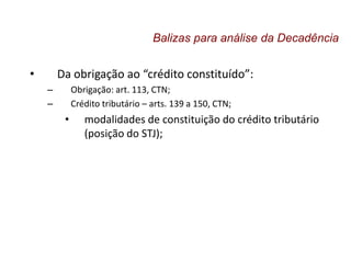 • Da obrigação ao “crédito constituído”:
– Obrigação: art. 113, CTN;
– Crédito tributário – arts. 139 a 150, CTN;
• modalidades de constituição do crédito tributário
(posição do STJ);
Balizas para análise da Decadência
 