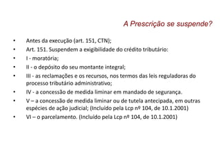 • Antes da execução (art. 151, CTN);
• Art. 151. Suspendem a exigibilidade do crédito tributário:
• I - moratória;
• II - o depósito do seu montante integral;
• III - as reclamações e os recursos, nos termos das leis reguladoras do
processo tributário administrativo;
• IV - a concessão de medida liminar em mandado de segurança.
• V – a concessão de medida liminar ou de tutela antecipada, em outras
espécies de ação judicial; (Incluído pela Lcp nº 104, de 10.1.2001)
• VI – o parcelamento. (Incluído pela Lcp nº 104, de 10.1.2001)
A Prescrição se suspende?
 