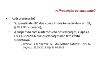 • Após a execução?
• Suspensão de 180 dias com a inscrição na dívida – art. 2º,
§ 3º, LEF (superado);
• A suspensão com a interposição dos embargos; e após a
Lei 11.382/2006 que os embargos não têm efeito
suspensivo?
– RESP no. 1.272.827/PE. Rel. Min. MAURO CAMPBELL. STJ. 1a.
Seção. J. 22.05.2013. Dje 31.05.2013
A Prescrição se suspende?
 