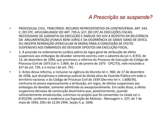 • PROCESSUAL CIVIL. TRIBUTÁRIO. RECURSO REPRESENTATIVO DA CONTROVÉRSIA. ART. 543-
C, DO CPC. APLICABILIDADE DO ART. 739-A, §1º, DO CPC ÀS EXECUÇÕES FISCAIS.
NECESSIDADE DE GARANTIA DA EXECUÇÃO E ANÁLISE DO JUIZ A RESPEITO DA RELEVÂNCIA
DA ARGUMENTAÇÃO (FUMUS BONI JURIS) E DA OCORRÊNCIA DE GRAVE DANO DE DIFÍCIL
OU INCERTA REPARAÇÃO (PERICULUM IN MORA) PARA A CONCESSÃO DE EFEITO
SUSPENSIVO AOS EMBARGOS DO DEVEDOR OPOSTOS EM EXECUÇÃO FISCAL.
• 1. A previsão no ordenamento jurídico pátrio da regra geral de atribuição de efeito
suspensivo aos embargos do devedor somente ocorreu com o advento da Lei n. 8.953, de
13, de dezembro de 1994, que promoveu a reforma do Processo de Execução do Código de
Processo Civil de 1973 (Lei n. 5.869, de 11 de janeiro de 1973 - CPC/73), nele incluindo o
§1º do art. 739, e o inciso I do art. 791.
• 2. Antes dessa reforma, e inclusive na vigência do Decreto-lei n. 960, de 17 de dezembro
de 1938, que disciplinava a cobrança judicial da dívida ativa da Fazenda Pública em todo o
território nacional, e do Código de Processo Civil de 1939 (Decreto-lei n. 1.608/39),
nenhuma lei previa expressamente a atribuição, em regra, de efeitos suspensivos aos
embargos do devedor, somente admitindo-os excepcionalmente. Em razão disso, o efeito
suspensivo derivava de construção doutrinária que, posteriormente, quando
suficientemente amadurecida, culminou no projeto que foi convertido na citada Lei n.
8.953/94, conforme o evidencia sua Exposição de Motivos - Mensagem n. 237, de 7 de
maio de 1993, DOU de 12.04.1994, Seção II, p. 1696.
A Prescrição se suspende?
 