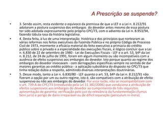• 3. Sendo assim, resta evidente o equívoco da premissa de que a LEF e a Lei n. 8.212/91
adotaram a postura suspensiva dos embargos do devedor antes mesmo de essa postura
ter sido adotada expressamente pelo próprio CPC/73, com o advento da Lei n. 8.953/94,
fazendo tábula rasa da história legislativa.
• 4. Desta feita, à luz de uma interpretação histórica e dos princípios que nortearam as
várias reformas nos feitos executivos da Fazenda Pública e no próprio Código de Processo
Civil de 1973, mormente a eficácia material do feito executivo a primazia do crédito
público sobre o privado e a especialidade das execuções fiscais, é ilógico concluir que a Lei
n. 6.830 de 22 de setembro de 1980 - Lei de Execuções Fiscais - LEF e o art. 53, §4º da Lei
n. 8.212, de 24 de julho de 1991, foram em algum momento ou são incompatíveis com a
ausência de efeito suspensivo aos embargos do devedor. Isto porque quanto ao regime dos
embargos do devedor invocavam - com derrogações específicas sempre no sentido de dar
maiores garantias ao crédito público - a aplicação subsidiária do disposto no CPC/73 que
tinha redação dúbia a respeito, admitindo diversas interpretações doutrinárias.
• 5. Desse modo, tanto a Lei n. 6.830/80 - LEF quanto o art. 53, §4º da Lei n. 8.212/91 não
fizeram a opção por um ou outro regime, isto é, são compatíveis com a atribuição de efeito
suspensivo ou não aos embargos do devedor. Por essa razão, não se incompatibilizam com
o art. 739-A do CPC/73 (introduzido pela Lei 11.382/2006) que condiciona a atribuição de
efeitos suspensivos aos embargos do devedor ao cumprimento de três requisitos:
apresentação de garantia; verificação pelo juiz da relevância da fundamentação (fumus
boni juris) e perigo de dano irreparável ou de difícil reparação (periculum in mora).
A Prescrição se suspende?
 