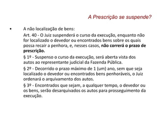 • A não localização de bens:
Art. 40 - O Juiz suspenderá o curso da execução, enquanto não
for localizado o devedor ou encontrados bens sobre os quais
possa recair a penhora, e, nesses casos, não correrá o prazo de
prescrição.
§ 1º - Suspenso o curso da execução, será aberta vista dos
autos ao representante judicial da Fazenda Pública.
§ 2º - Decorrido o prazo máximo de 1 (um) ano, sem que seja
localizado o devedor ou encontrados bens penhoráveis, o Juiz
ordenará o arquivamento dos autos.
§ 3º - Encontrados que sejam, a qualquer tempo, o devedor ou
os bens, serão desarquivados os autos para prosseguimento da
execução.
A Prescrição se suspende?
 