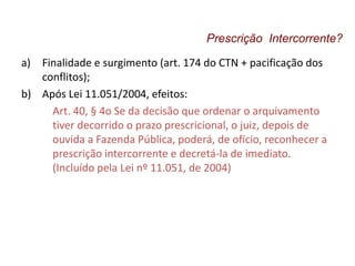 a) Finalidade e surgimento (art. 174 do CTN + pacificação dos
conflitos);
b) Após Lei 11.051/2004, efeitos:
Art. 40, § 4o Se da decisão que ordenar o arquivamento
tiver decorrido o prazo prescricional, o juiz, depois de
ouvida a Fazenda Pública, poderá, de ofício, reconhecer a
prescrição intercorrente e decretá-la de imediato.
(Incluído pela Lei nº 11.051, de 2004)
Prescrição Intercorrente?
 