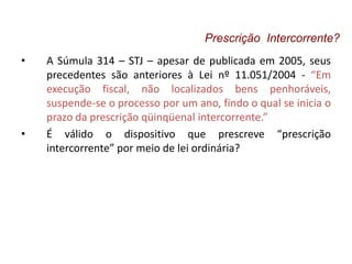 • A Súmula 314 – STJ – apesar de publicada em 2005, seus
precedentes são anteriores à Lei nº 11.051/2004 - “Em
execução fiscal, não localizados bens penhoráveis,
suspende-se o processo por um ano, findo o qual se inicia o
prazo da prescrição qüinqüenal intercorrente.”
• É válido o dispositivo que prescreve “prescrição
intercorrente” por meio de lei ordinária?
Prescrição Intercorrente?
 