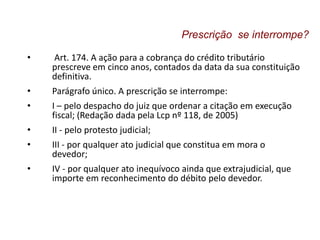 • Art. 174. A ação para a cobrança do crédito tributário
prescreve em cinco anos, contados da data da sua constituição
definitiva.
• Parágrafo único. A prescrição se interrompe:
• I – pelo despacho do juiz que ordenar a citação em execução
fiscal; (Redação dada pela Lcp nº 118, de 2005)
• II - pelo protesto judicial;
• III - por qualquer ato judicial que constitua em mora o
devedor;
• IV - por qualquer ato inequívoco ainda que extrajudicial, que
importe em reconhecimento do débito pelo devedor.
Prescrição se interrompe?
 