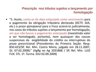 • “5. Assim, conta-se da data estipulada como vencimento para
o pagamento da obrigação tributária declarada (DCTF, GIA,
etc.) o prazo qüinqüenal para o Fisco acioná-lo judicialmente,
nos casos do tributos sujeitos a lançamento por homologação,
em que não houve o pagamento antecipado (inexistindo valor
a ser homologado, portanto), nem quaisquer das causas
suspensivas da exigibilidade do crédito ou interruptivas do
prazo prescricional (Precedentes da Primeira Seção: Resp.
850.423/SP, Rel. Min. Castro Meira, julgado em 28.11.2007,
DJ. 07.02.2008).” (AgRg no Ag 1031868 / SP, Rel. Min. LUIZ
FUX. STJ. 1ª. Turma. DJU 02.09.2009)
Prescrição nos tributos sujeitos a lançamento por
homologação
 