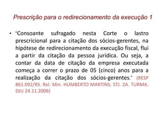 • “Consoante sufragado nesta Corte o lastro
prescricional para a citação dos sócios-gerentes, na
hipótese de redirecionamento da execução fiscal, flui
a partir da citação da pessoa jurídica. Ou seja, a
contar da data de citação da empresa executada
começa a correr o prazo de 05 (cinco) anos para a
realização da citação dos sócios-gerentes.” (RESP
861.092/RS. Rel. Min. HUMBERTO MARTINS. STJ. 2A. TURMA.
DJU 24.11.2006)
Prescrição para o redirecionamento da execução 1
 