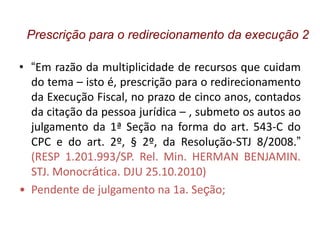 • “Em razão da multiplicidade de recursos que cuidam
do tema – isto é, prescrição para o redirecionamento
da Execução Fiscal, no prazo de cinco anos, contados
da citação da pessoa jurídica – , submeto os autos ao
julgamento da 1ª Seção na forma do art. 543-C do
CPC e do art. 2º, § 2º, da Resolução-STJ 8/2008.”
(RESP 1.201.993/SP. Rel. Min. HERMAN BENJAMIN.
STJ. Monocrática. DJU 25.10.2010)
• Pendente de julgamento na 1a. Seção;
Prescrição para o redirecionamento da execução 2
 