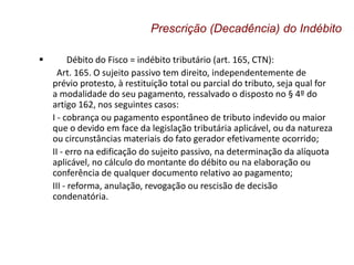  Débito do Fisco = indébito tributário (art. 165, CTN):
Art. 165. O sujeito passivo tem direito, independentemente de
prévio protesto, à restituição total ou parcial do tributo, seja qual for
a modalidade do seu pagamento, ressalvado o disposto no § 4º do
artigo 162, nos seguintes casos:
I - cobrança ou pagamento espontâneo de tributo indevido ou maior
que o devido em face da legislação tributária aplicável, ou da natureza
ou circunstâncias materiais do fato gerador efetivamente ocorrido;
II - erro na edificação do sujeito passivo, na determinação da alíquota
aplicável, no cálculo do montante do débito ou na elaboração ou
conferência de qualquer documento relativo ao pagamento;
III - reforma, anulação, revogação ou rescisão de decisão
condenatória.
Prescrição (Decadência) do Indébito
 