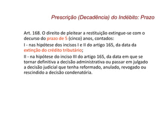 Art. 168. O direito de pleitear a restituição extingue-se com o
decurso do prazo de 5 (cinco) anos, contados:
I - nas hipótese dos incisos I e II do artigo 165, da data da
extinção do crédito tributário;
II - na hipótese do inciso III do artigo 165, da data em que se
tornar definitiva a decisão administrativa ou passar em julgado
a decisão judicial que tenha reformado, anulado, revogado ou
rescindido a decisão condenatória.
Prescrição (Decadência) do Indébito: Prazo
 