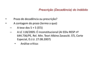 • Prazo de decadência ou prescrição?
• A contagem do prazo (termo a quo)
– A tese dos 5 + 5 (STJ)
– A LC 118/2005: É inconstitucional (AI EDiv RESP nº
644.736/PE, Rel. Min. Teori Albino Zavascki. STJ, Corte
Especial, D.J.U. 27.08.2007)
• Análise crítica:
Prescrição (Decadência) do Indébito
 