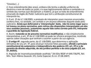 “Ementa:(...)
2. Esse entendimento (dez anos), embora não tenha a adesão uniforme da
doutrina e nem de todos os juízes, é o que legitimamente define o conteúdo e o
sentido das normas que disciplinam a matéria, já que se trata do entendimento
emanado do órgão do Poder Judiciário que tem a atribuição constitucional de
interpretá-las.
3. O art. 3º da LC 118⁄2005, a pretexto de interpretar esses mesmos enunciados,
conferiu-lhes, na verdade, um sentido e um alcance diferente daquele dado pelo
Judiciário. Ainda que defensável a 'interpretação' dada, não há como negar que a
Lei inovou no plano normativo, pois retirou das disposições interpretadas um dos
seus sentidos possíveis, justamente aquele tido como correto pelo STJ, intérprete
e guardião da legislação federal.
4. Assim, tratando-se de preceito normativo modificativo, e não simplesmente
interpretativo, o art. 3º da LC 118⁄2005 só pode ter eficácia prospectiva, incidindo
apenas sobre situações que venham a ocorrer a partir da sua vigência.
5. O artigo 4º, segunda parte, da LC 118⁄2005, que determina a aplicação
retroativa do seu art. 3º, para alcançar inclusive fatos passados, ofende o princípio
constitucional da autonomia e independência dos poderes (CF, art. 2º) e o da
garantia do direito adquirido, do ato jurídico perfeito e da coisa julgada (CF, art.
5º, XXXVI).
6. Argüição de inconstitucionalidade acolhida.” (AI EDiv RESP nº 644.736/PE, Rel.
Min. Teori Albino Zavascki. STJ, Corte Especial, D.J.U. 27.08.2007)
 