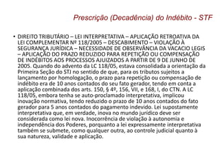 • DIREITO TRIBUTÁRIO – LEI INTERPRETATIVA – APLICAÇÃO RETROATIVA DA
LEI COMPLEMENTAR Nº 118/2005 – DESCABIMENTO – VIOLAÇÃO À
SEGURANÇA JURÍDICA – NECESSIDADE DE OBSERVÂNCIA DA VACACIO LEGIS
– APLICAÇÃO DO PRAZO REDUZIDO PARA REPETIÇÃO OU COMPENSAÇÃO
DE INDÉBITOS AOS PROCESSOS AJUIZADOS A PARTIR DE 9 DE JUNHO DE
2005. Quando do advento da LC 118/05, estava consolidada a orientação da
Primeira Seção do STJ no sentido de que, para os tributos sujeitos a
lançamento por homologação, o prazo para repetição ou compensação de
indébito era de 10 anos contados do seu fato gerador, tendo em conta a
aplicação combinada dos arts. 150, § 4º, 156, VII, e 168, I, do CTN. A LC
118/05, embora tenha se auto-proclamado interpretativa, implicou
inovação normativa, tendo reduzido o prazo de 10 anos contados do fato
gerador para 5 anos contados do pagamento indevido. Lei supostamente
interpretativa que, em verdade, inova no mundo jurídico deve ser
considerada como lei nova. Inocorrência de violação à autonomia e
independência dos Poderes, porquanto a lei expressamente interpretativa
também se submete, como qualquer outra, ao controle judicial quanto à
sua natureza, validade e aplicação.
Prescrição (Decadência) do Indébito - STF
 