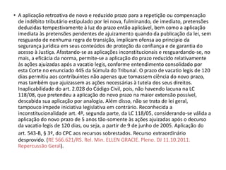 • A aplicação retroativa de novo e reduzido prazo para a repetição ou compensação
de indébito tributário estipulado por lei nova, fulminando, de imediato, pretensões
deduzidas tempestivamente à luz do prazo então aplicável, bem como a aplicação
imediata às pretensões pendentes de ajuizamento quando da publicação da lei, sem
resguardo de nenhuma regra de transição, implicam ofensa ao princípio da
segurança jurídica em seus conteúdos de proteção da confiança e de garantia do
acesso à Justiça. Afastando-se as aplicações inconstitucionais e resguardando-se, no
mais, a eficácia da norma, permite-se a aplicação do prazo reduzido relativamente
às ações ajuizadas após a vacatio legis, conforme entendimento consolidado por
esta Corte no enunciado 445 da Súmula do Tribunal. O prazo de vacatio legis de 120
dias permitiu aos contribuintes não apenas que tomassem ciência do novo prazo,
mas também que ajuizassem as ações necessárias à tutela dos seus direitos.
Inaplicabilidade do art. 2.028 do Código Civil, pois, não havendo lacuna na LC
118/08, que pretendeu a aplicação do novo prazo na maior extensão possível,
descabida sua aplicação por analogia. Além disso, não se trata de lei geral,
tampouco impede iniciativa legislativa em contrário. Reconhecida a
inconstitucionalidade art. 4º, segunda parte, da LC 118/05, considerando-se válida a
aplicação do novo prazo de 5 anos tão-somente às ações ajuizadas após o decurso
da vacatio legis de 120 dias, ou seja, a partir de 9 de junho de 2005. Aplicação do
art. 543-B, § 3º, do CPC aos recursos sobrestados. Recurso extraordinário
desprovido. (RE 566.621/RS. Rel. Min. ELLEN GRACIE. Pleno. DJ 11.10.2011.
Repercussão Geral).
 