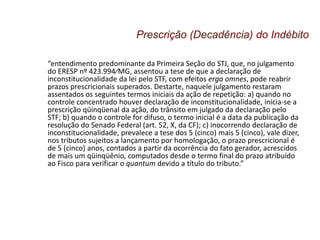“entendimento predominante da Primeira Seção do STJ, que, no julgamento
do ERESP nº 423.994⁄MG, assentou a tese de que a declaração de
inconstitucionalidade da lei pelo STF, com efeitos erga omnes, pode reabrir
prazos prescricionais superados. Destarte, naquele julgamento restaram
assentados os seguintes termos iniciais da ação de repetição: a) quando no
controle concentrado houver declaração de inconstitucionalidade, inicia-se a
prescrição qüinqüenal da ação, do trânsito em julgado da declaração pelo
STF; b) quando o controle for difuso, o termo inicial é a data da publicação da
resolução do Senado Federal (art. 52, X, da CF); c) inocorrendo declaração de
inconstitucionalidade, prevalece a tese dos 5 (cinco) mais 5 (cinco), vale dizer,
nos tributos sujeitos a lançamento por homologação, o prazo prescricional é
de 5 (cinco) anos, contados a partir da ocorrência do fato gerador, acrescidos
de mais um qüinqüênio, computados desde o termo final do prazo atribuído
ao Fisco para verificar o quantum devido a título do tributo.”
Prescrição (Decadência) do Indébito
 