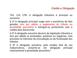 “Art. 113, CTN. A obrigação tributária é principal ou
acessória.
§ 1º A obrigação principal surge com a ocorrência do fato
gerador, tem por objeto o pagamento de tributo ou
penalidade pecuniária e extingue-se juntamente com o
crédito dela decorrente.
§ 2º A obrigação acessória decorre da legislação tributária e
tem por objeto as prestações, positivas ou negativas, nela
previstas no interesse da arrecadação ou da fiscalização dos
tributos.
§ 3º A obrigação acessória, pelo simples fato da sua
inobservância, converte-se em obrigação principal
relativamente à penalidade pecuniária.”
Crédito e Obrigação
 