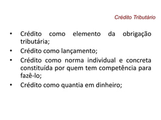 • Crédito como elemento da obrigação
tributária;
• Crédito como lançamento;
• Crédito como norma individual e concreta
constituída por quem tem competência para
fazê-lo;
• Crédito como quantia em dinheiro;
Crédito Tributário
 