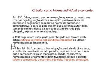 Art. 150. O lançamento por homologação, que ocorre quanto aos
tributos cuja legislação atribua ao sujeito passivo o dever de
antecipar o pagamento sem prévio exame da autoridade
administrativa, opera-se pelo ato em que a referida autoridade,
tomando conhecimento da atividade assim exercida pelo
obrigado, expressamente a homologa.
§ 1º O pagamento antecipado pelo obrigado nos termos deste
artigo extingue o crédito, sob condição resolutória da ulterior
homologação ao lançamento.
(...)
§ 4º Se a lei não fixar prazo a homologação, será ele de cinco anos,
a contar da ocorrência do fato gerador; expirado esse prazo sem
que a Fazenda Pública se tenha pronunciado, considera-se
homologado o lançamento e definitivamente extinto o crédito,
salvo se comprovada a ocorrência de dolo, fraude ou simulação.
Crédito como Norma individual e concreta
 