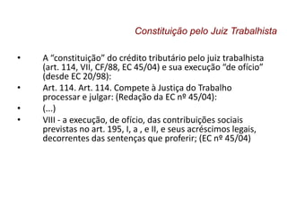 • A “constituição” do crédito tributário pelo juiz trabalhista
(art. 114, VII, CF/88, EC 45/04) e sua execução “de ofício”
(desde EC 20/98):
• Art. 114. Art. 114. Compete à Justiça do Trabalho
processar e julgar: (Redação da EC nº 45/04):
• (...)
• VIII - a execução, de ofício, das contribuições sociais
previstas no art. 195, I, a , e II, e seus acréscimos legais,
decorrentes das sentenças que proferir; (EC nº 45/04)
Constituição pelo Juiz Trabalhista
 