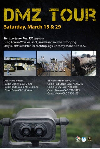 DMZ Tour
Saturday, March 15 & 29

Transportation Fee: $30 per person
Bring Korean Won for lunch, snacks and souvenir shopping.
Only 40 slots available for each trip, sign-up today at any Area I CAC.

Departure Times:
· Camp Stanley CAC: 7 a.m.
· Camp Red Cloud CAC: 7:30 a.m.
· Camp Casey CAC: 8:20 a.m.

For more information, call
· Camp Red Cloud CAC: 732-6246
· Camp Casey CAC: 730-4601
· Camp Stanley CAC: 732-5995
· Camp Hovey CAC: 730-5125

 