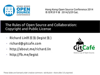 ■
Richard Lin林旅強 (legist 強 )
■
richard@gitcafe.com
■
http://about.me/richard.lin
■
http://fb.me/legist
These slides are licensed under creative commons - attribution - share alike 3.0 unported.
Hong Kong Open Source Conference 2014
香港開源年會 2014/3/29 Sat.
The Rules of Open Source and Collaboration:
Copyright and Public License
 
