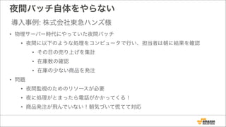 夜間バッチ自体をやらない
• 物理サーバー時代にやっていた夜間バッチ
• 夜間に以下のような処理をコンピュータで行い、担当者は朝に結果を確認
• その日の売り上げを集計
• 在庫数の確認
• 在庫の少ない商品を発注
• 問題
• 夜間監視のためのリソースが必要
• 夜に処理がとまったら電話がかかってくる！
• 商品発注が飛んでいない！朝気づいて慌てて対応
導入事例: 株式会社東急ハンズ様
 