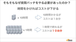 そもそもなぜ夜間バッチをやる必要があったのか？
時間をかければコストが下がる
x 10時間
x 1時間
10時間かかるが
コストは１台分
１時間で終わるが
コストは１０台分
 