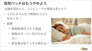 夜間バッチはもうやめよう
• リアルタイム化で無駄なコスト
をなくす！
• 結果
• 夜間監視のコスト削減
• 夜間のサーバー代がかから
ない
• 担当者は夜ぐっすり眠れる！
店舗を閉めたら、コンピュータの電源も落とそう
 