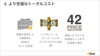 2. より安価なトータルコスト
規模の経済によ
り継続的に
AWSの
コストを低減
ハイボリューム、
ローマージンの
ビジネスモデルの実
績
逓減したコストを
低価格という形で
お客様に還元
42
 