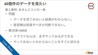 • 問題
• データを見てみないと結果がわからない。
• 経営陣は投資すべきか判断できない。
• 解決策=AWS
• クラウドならば、まずやってみるができる
• やってみないとわからないことをすぐに試せる
40億件のデータを見たい
導入事例: あきんどスシロー様
C
ase
Study
 