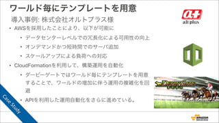 ワールド毎にテンプレートを用意
• AWSを採用したことにより、以下が可能に
• データセンターレベルでの冗長化による可用性の向上
• オンデマンドかつ短時間でのサーバ追加
• スケールアップによる負荷への対応
• CloudFormationを利用して、構築運用を自動化
• ダービーゲートではワールド毎にテンプレートを用意
することで、ワールドの増加に伴う運用の複雑化を回
避
• APIを利用した運用自動化をさらに進めている。
導入事例: 株式会社オルトプラス様
Case	
  Study
 