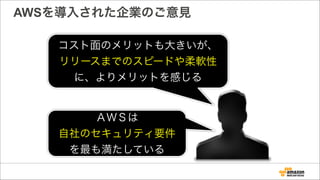 AWSを導入された企業のご意見
コスト面のメリットも大きいが、
リリースまでのスピードや柔軟性
に、よりメリットを感じる
ＡＷＳは
自社のセキュリティ要件
を最も満たしている
 