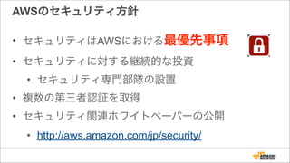 AWSのセキュリティ方針
• セキュリティはAWSにおける最優先事項
• セキュリティに対する継続的な投資
• セキュリティ専門部隊の設置
• 複数の第三者認証を取得
• セキュリティ関連ホワイトペーパーの公開
• http://aws.amazon.com/jp/security/
 
