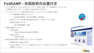FedRAMP - 米国政府のお墨付き
• クラウド製品やサービスに対するセキュリティー評価、認証、そして継続的なモニタリングを
行う標準化されたアプローチを提供する政府全体のプログラム
• 「クラウドファースト」政策を実現するため、コンプライアンスを改善、最適化
• 三つの重要省庁の協同プロジェクト
• 連邦政府調達局、国土安全保障省、国防総省
• NISTのクラウドの定義とSP 800-53に基づき、100%クラウドに焦点
• 認証者を認証するモデル
• 第三者監査機関：3PAO
• 二種類の重要なトラック
• JAB P-ATOs
• The Joint Advisory Boardの共同認証
• Agency ATOs
• Agencyの認証
• AWSは認証を取得した最初のメジャーなサービス提供者
• 保健福祉省とのAgency ATO
• 名目上は米国リージョンにしか適用されませんが、全世界のリージョンを同じ基準で運
用管理しています
 