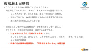 東京海上日動様
• クラウドは次世代ITの基盤インフラストラクチャ 
東京海上グループとして、そのビジネスメリットを見過ごせない。
• ビジネススピード、コスト構造、変化への対応力への期待。
• グループ内での、AWSを基盤とするSaaS活用要望の高まり。
• 適材適所の利用によるリスク分散
!
• 保険会社として大切なお客様のデータをお預かりしている以上、 
クラウドを、非常に厳密に調査・確認する必要がある。
• セキュリティに加え“信頼できる環境”が大切。
• コンプライアンス、ガバナンス、リスクマネジメント、冗長性、一貫性、プライバシー
など多面的に評価
• 従来の社内基準を再評価し、「何を達成するべきか」を再定義
 