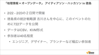 「地理情報 × オープンデータ」 アイディアソン・ハッカソン in 徳島
• 2/22 - 2/23の２日間で開催
• 徳島県の統計戦略課 吉川さんを中心に、このイベントのた
めに722データを公開
• データはCSV、KVM形式
• 参加者は40名程度
• エンジニア、デザイナー、プランナーなど幅広い参加者
 