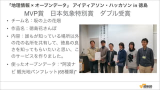 「地理情報 × オープンデータ」 アイディアソン・ハッカソン in 徳島
• チーム名：坂の上の花畑
• 作品名：徳島花さんぽ
• 内容：誰もが知っている場所以外
の花の名所を共有して、徳島の良
さを知ってもらいたいと思い、こ
のサービスを作りました。
• 使ったオープンデータ："阿波ナ
ビ 観光地パンフレット(65種類)"
MVP賞 日本気象特別賞 ダブル受賞
 
