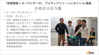 「地理情報 × オープンデータ」 アイディアソン・ハッカソン in 徳島
• チーム名：ぎょぎょぎょっ！？
• 作品名：ぎょぎょっ！？
• 内容：跡継ぎを必要としている漁村と漁師
志望者をつなげるアプリ。検索結果に出る
漁村情報には、操業している漁法や経営体
系、跡継ぎの有無の他に小学校の数などそ
の漁村の情報を画像付きで紹介している。
• 使ったオープンデータ：市町村別学校総覧、
漁業経営体経営組織別経営体数、主とする
漁業種類別経営体数、自営漁業の後継者の
有無別経営体数
かめさぶろう賞
 