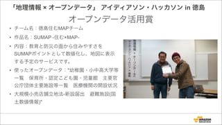 「地理情報 × オープンデータ」 アイディアソン・ハッカソン in 徳島
• チーム名：徳島住むMAPチーム
• 作品名：SUMAP -住む×MAP-
• 内容：教育と防災の面から住みやすさを
SUMAPポイントとして数値化し、地図に表示
する予定のサービスです。
• 使ったオープンデータ："幼稚園・小中高大学等
一覧 保育所・認定こども園・児童館 主要官
公庁団体主要施設等一覧 医療機関の開設状況
• 大規模小売店舗立地法-新設届出 避難施設(国
土数値情報)"
オープンデータ活用賞
 