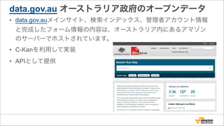 data.gov.au オーストラリア政府のオープンデータ
• data.gov.auメインサイト、検索インデックス、管理者アカウント情報
と完成したフォーム情報の内容は、オーストラリア内にあるアマゾン
のサーバーでホストされています。
• C-Kanを利用して実装
• APIとして提供
 