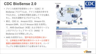CDC BioSense 2.0
• アメリカ疾病予防管理センター（CDC）の
BioSense プログラムは、アメリカ国民の幸せを
守るために、公衆衛生問題を追跡して十分な備え
をし、対応を調整するプログラムです。
• 最近、CDC は、Amazon EC2、Amazon S3、
Amazon EMR、および Amazon SES を使用し
て、AWS GovCloud（米国）および他のリージョ
ンのアマゾン ウェブ サービス（AWS）で
BioSense 2.0 を開始しました。
• AWS を使用すると、国や地方公共団体におい
て、公衆衛生の専門家の間やパートナーとの間で
重要な健康情報を効率良く共有できます。ハード
ウェアに多額の投資を行う必要はありません。
 