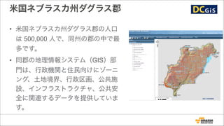 米国ネブラスカ州ダグラス郡
• 米国ネブラスカ州ダグラス郡の人口
は 500,000 人で、同州の郡の中で最
多です。
• 同郡の地理情報システム（GIS）部
門は、行政機関と住民向けにゾーニ
ング、土地境界、行政区画、公共施
設、インフラストラクチャ、公共安
全に関連するデータを提供していま
す。
 