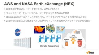 AWS and NASA Earth eXchange (NEX)
• 国家気候アセスメントデータセットを、AWS上でホスト
• マシンイメージ、チュートリアル、ワークショップ をNASAが提供
• @nasa.govのメールアドレスでなくても、データとソフトウェアを利用できるように
• Zooniverseなどによく使用されているクラウドソース市民科学アプリケーションを可能に
Climate  Researchers
 