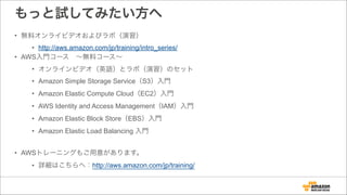 もっと試してみたい方へ
• 無料オンライビデオおよびラボ（演習）
• http://aws.amazon.com/jp/training/intro_series/
• AWS入門コース ∼無料コース∼
• オンラインビデオ（英語）とラボ（演習）のセット
• Amazon Simple Storage Service（S3）入門
• Amazon Elastic Compute Cloud（EC2）入門
• AWS Identity and Access Management（IAM）入門
• Amazon Elastic Block Store（EBS）入門
• Amazon Elastic Load Balancing 入門
!
• AWSトレーニングもご用意があります。
• 詳細はこちらへ：http://aws.amazon.com/jp/training/
 
