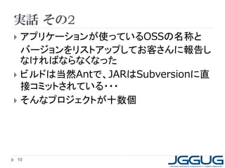 実話 その2
 アプリケーションが使っているOSSの名称と
バージョンをリストアップしてお客さんに報告し
なければならなくなった
 ビルドは当然Antで、JARはSubversionに直
接コミットされている・・・
 そんなプロジェクトが十数個
10
 