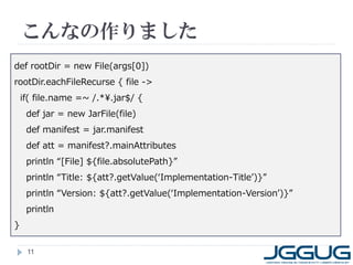 こんなの作りました
11
def rootDir = new File(args[0])
rootDir.eachFileRecurse { file ->
if( file.name =~ /.*¥.jar$/ {
def jar = new JarFile(file)
def manifest = jar.manifest
def att = manifest?.mainAttributes
println “[File] ${file.absolutePath}”
println “Title: ${att?.getValue(‘Implementation-Title’)}”
println “Version: ${att?.getValue(‘Implementation-Version’)}”
println
}
 