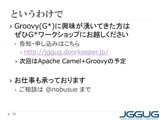 というわけで
 Groovy(G*)に興味が湧いてきた方は
ぜひG*ワークショップにお越しください
 告知・申し込みはこちら
 http://jggug.doorkeeper.jp/
 次回はApache Camel+Groovyの予定
 お仕事も承っております
 ご相談は @nobusue まで
12
 