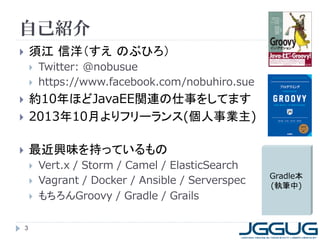 自己紹介
 須江 信洋（すえ のぶひろ）
 Twitter: @nobusue
 https://www.facebook.com/nobuhiro.sue
 約10年ほどJavaEE関連の仕事をしてます
 2013年10月よりフリーランス(個人事業主)
 最近興味を持っているもの
 Vert.x / Storm / Camel / ElasticSearch
 Vagrant / Docker / Ansible / Serverspec
 もちろんGroovy / Gradle / Grails
3
Gradle本
(執筆中)
 
